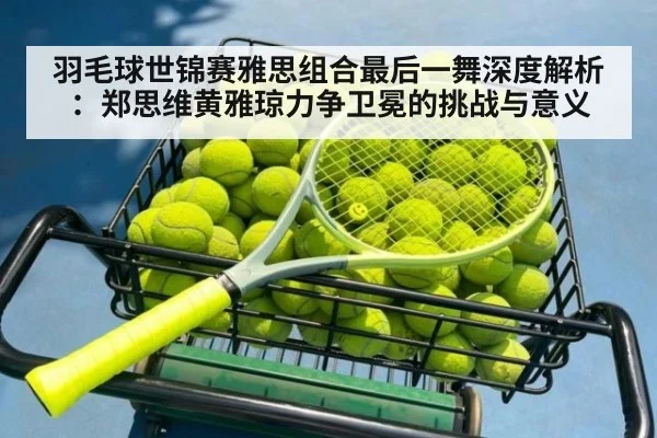 羽毛球世锦赛雅思组合最后一舞深度解析:郑思维黄雅琼力争卫冕的挑战与意义
